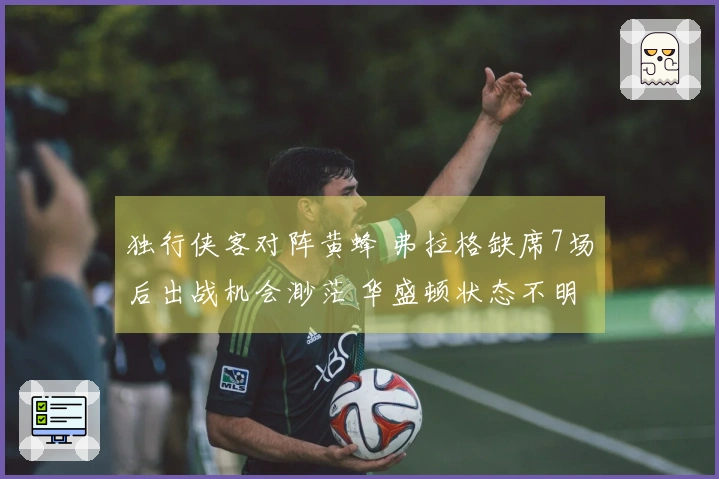 独行侠客对阵黄蜂 弗拉格缺席7场后出战机会渺茫 华盛顿状态不明