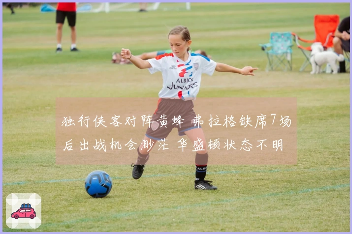 独行侠客对阵黄蜂 弗拉格缺席7场后出战机会渺茫 华盛顿状态不明