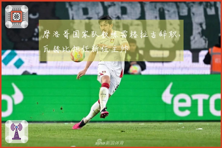 摩洛哥国家队教练雷格拉吉辞职，瓦赫比担任新任主帅