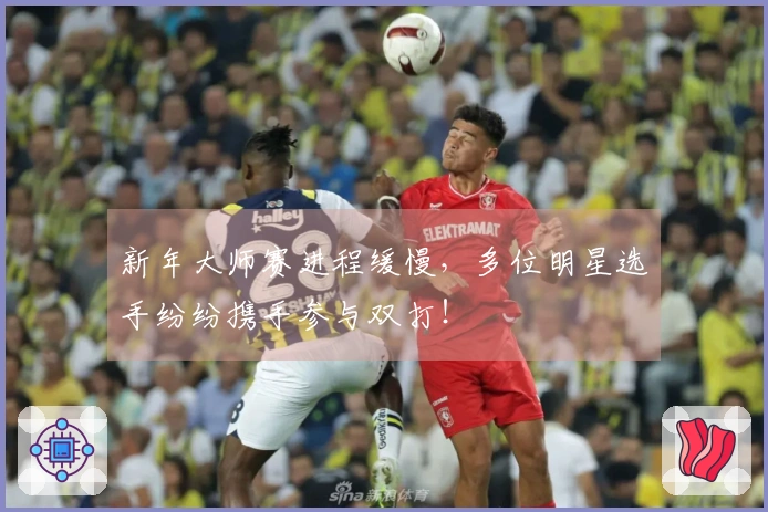新年大师赛进程缓慢，多位明星选手纷纷携手参与双打！