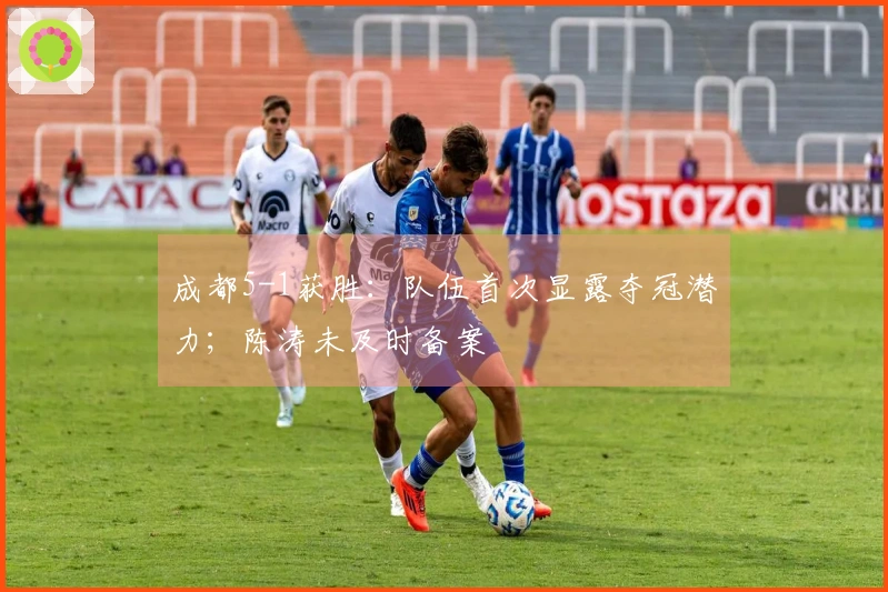 成都5-1获胜：队伍首次显露夺冠潜力；陈涛未及时备案