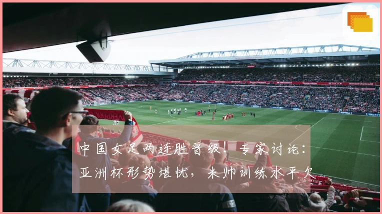 中国女足两连胜晋级！专家讨论：亚洲杯形势堪忧，米帅训练水平欠佳