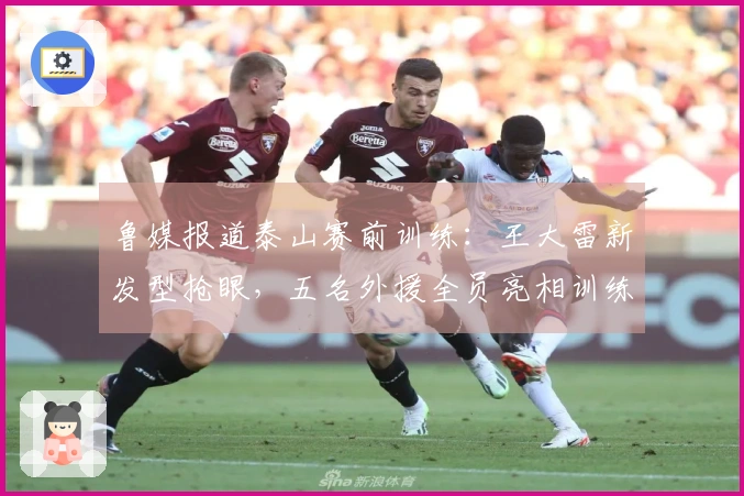 鲁媒报道泰山赛前训练：王大雷新发型抢眼，五名外援全员亮相训练场