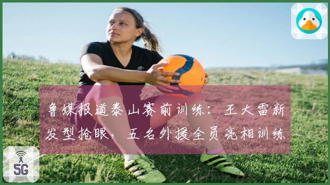鲁媒报道泰山赛前训练：王大雷新发型抢眼，五名外援全员亮相训练场