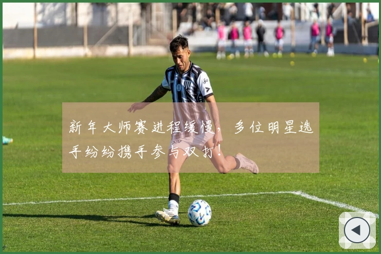 新年大师赛进程缓慢，多位明星选手纷纷携手参与双打！