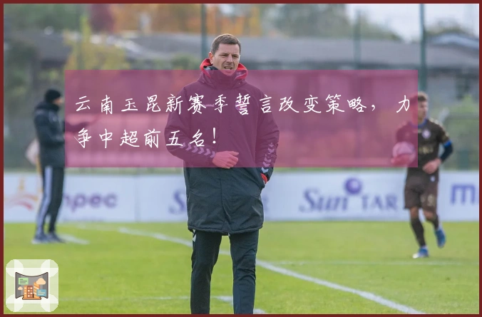 云南玉昆新赛季誓言改变策略，力争中超前五名！
