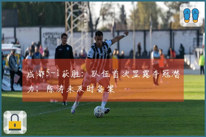 成都5-1获胜：队伍首次显露夺冠潜力；陈涛未及时备案
