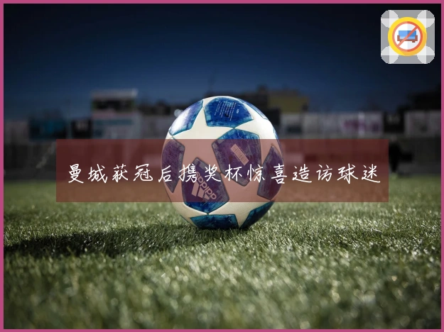 曼城获冠后携奖杯惊喜造访球迷