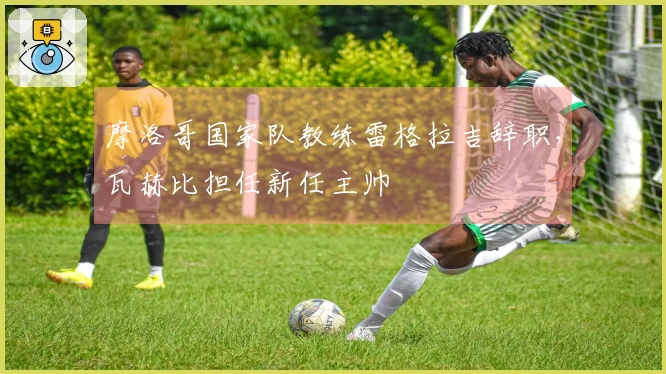 摩洛哥国家队教练雷格拉吉辞职，瓦赫比担任新任主帅