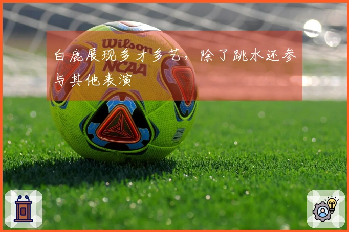 白鹿展现多才多艺，除了跳水还参与其他表演