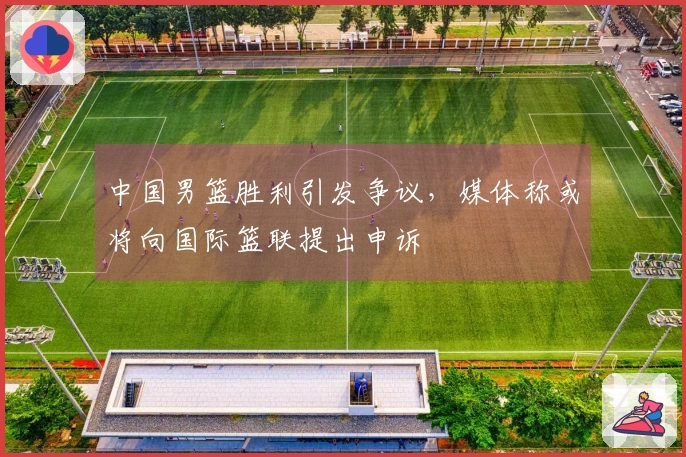 中国男篮胜利引发争议，媒体称或将向国际篮联提出申诉