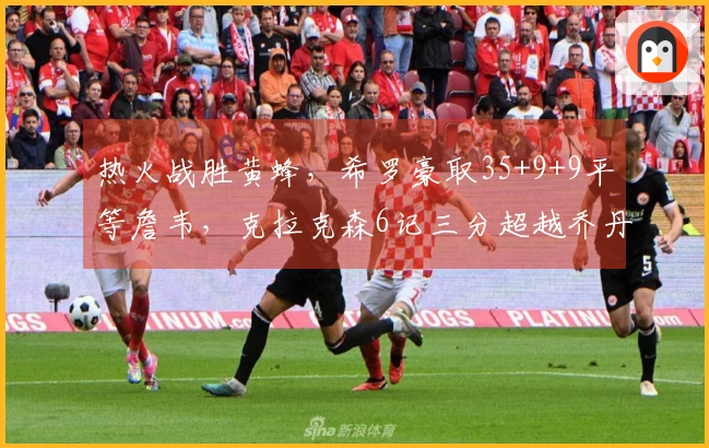 热火战胜黄蜂，希罗豪取35+9+9平等詹韦，克拉克森6记三分超越乔丹却难回天