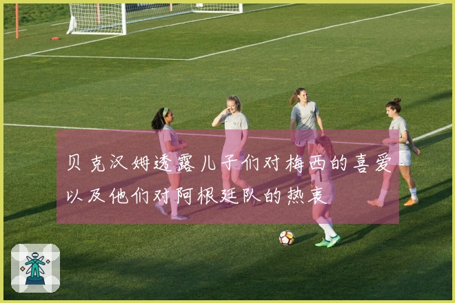 贝克汉姆透露儿子们对梅西的喜爱以及他们对阿根廷队的热衷